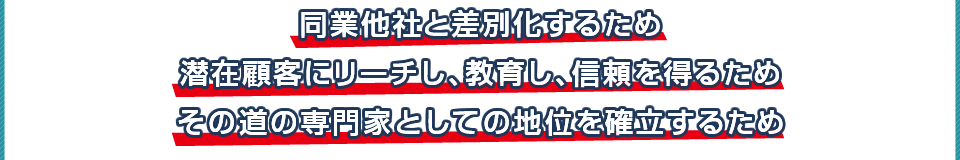 同業他社と差別化するため・潜在顧客にリーチし、教育し、信頼を得るため・その道の専門家としての地位を確立するため