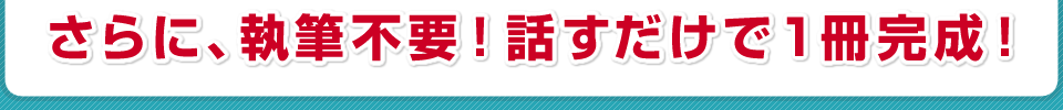 さらに、執筆不要!話すだけで1冊完成!