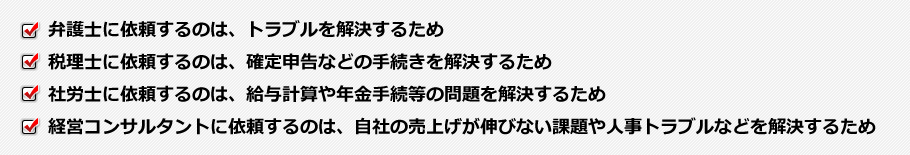 弁護士に依頼するのは、トラブルを解決するため・税理士に依頼するのは、確定申告などの手続きを解決するため・社労士に依頼するのは、給与計算や年金手続等の問題を解決するため・経営コンサルタントに依頼するのは、自社の売上げが伸びない課題や人事トラブルなどを解決するため