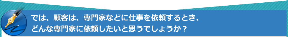 では、顧客は、専門家などに仕事を依頼するとき、どんな専門家に依頼したいと思うでしょうか?