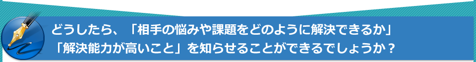 どうしたら、「相手の悩みや課題をどのように解決できるか」「解決能力が高いこと」を知らせることができるでしょうか?