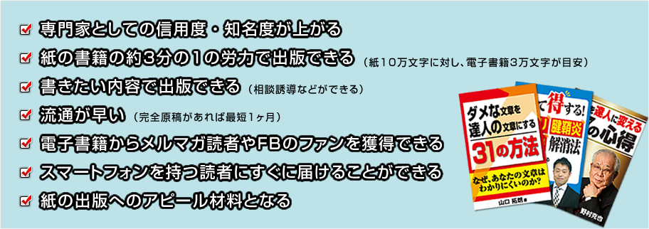 専門家としての信用度・知名度が上がる・紙の書籍の約3分の1の労力で出版できる(紙10万文字に対し、電子書籍3万文字が目安)・書きたい内容で出版できる(相談誘導などができる)・流通が早い(完全原稿があれば最短1ヶ月)・電子書籍からメルマガ読者やFBのファンを獲得できる・スマートフォンを持つ読者にすぐに届けることができる・紙の出版へのアピール材料となる